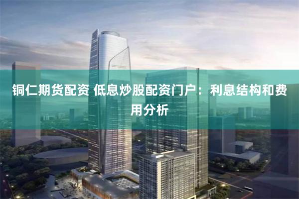 铜仁期货配资 低息炒股配资门户：利息结构和费用分析