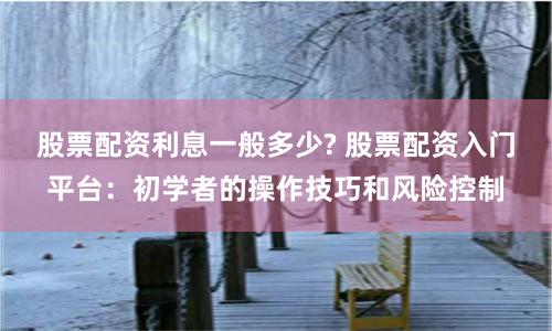股票配资利息一般多少? 股票配资入门平台：初学者的操作技巧和风险控制