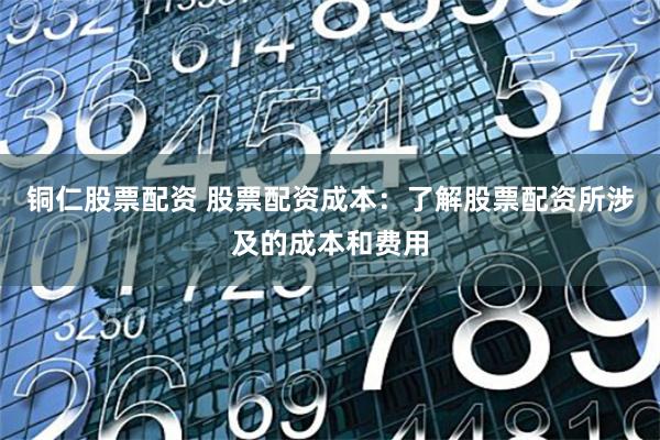 铜仁股票配资 股票配资成本：了解股票配资所涉及的成本和费用