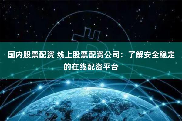 国内股票配资 线上股票配资公司：了解安全稳定的在线配资平台