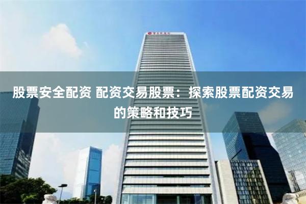 股票安全配资 配资交易股票：探索股票配资交易的策略和技巧