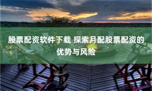 股票配资软件下载 探索月配股票配资的优势与风险