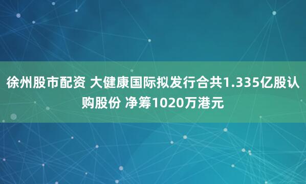 徐州股市配资 大健康国际拟发行合共1.335亿股认购股份 净筹1020万港元