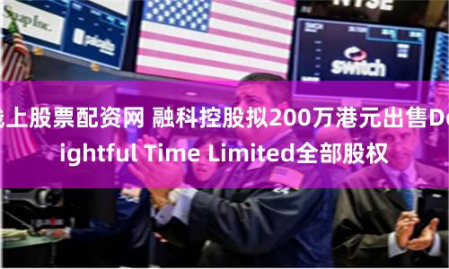 线上股票配资网 融科控股拟200万港元出售Delightful Time Limited全部股权