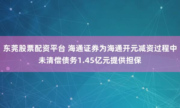 东莞股票配资平台 海通证券为海通开元减资过程中未清偿债务1.45亿元提供担保