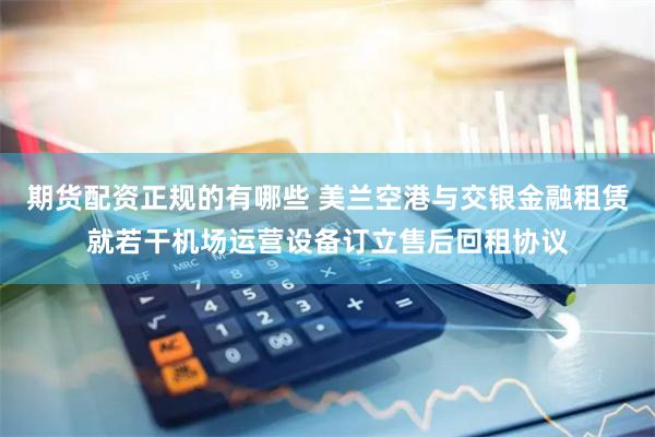 期货配资正规的有哪些 美兰空港与交银金融租赁就若干机场运营设备订立售后回租协议