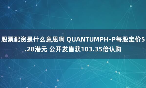 股票配资是什么意思啊 QUANTUMPH-P每股定价5.28港元 公开发售获103.35倍认购