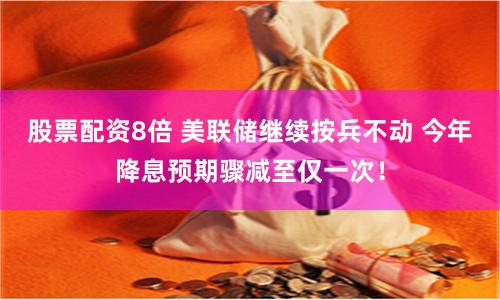 股票配资8倍 美联储继续按兵不动 今年降息预期骤减至仅一次！