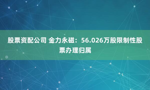 股票资配公司 金力永磁：56.026万股限制性股票办理归属