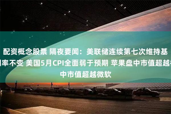 配资概念股票 隔夜要闻：美联储连续第七次维持基准利率不变 美国5月CPI全面弱于预期 苹果盘中市值超越微软
