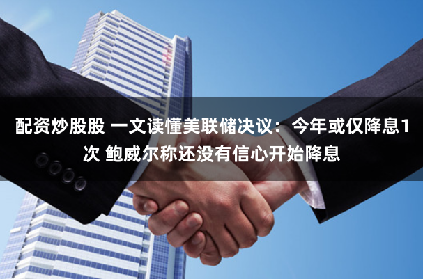 配资炒股股 一文读懂美联储决议：今年或仅降息1次 鲍威尔称还没有信心开始降息