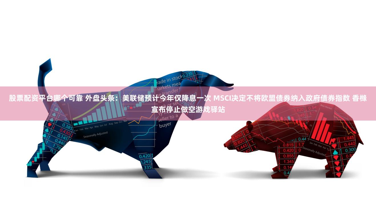 股票配资平台哪个可靠 外盘头条:美联储预计今年仅降息一次 MSCI决定不将欧盟债券纳入政府债券指数 香橼宣布停止做空游戏驿站