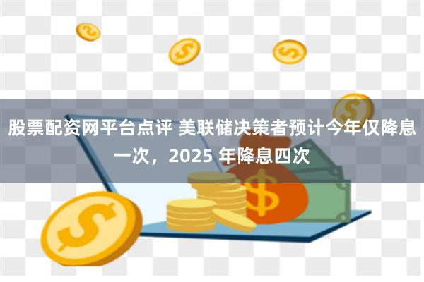 股票配资网平台点评 美联储决策者预计今年仅降息一次，2025 年降息四次
