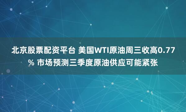 北京股票配资平台 美国WTI原油周三收高0.77% 市场预测三季度原油供应可能紧张