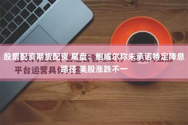 股票配资期货配资 尾盘：鲍威尔称未承诺特定降息路径 美股涨跌不一