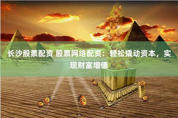 长沙股票配资 股票网络配资：轻松撬动资本，实现财富增值